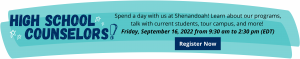 High School Counselors! Spend a day with us at Shenandoah! Learn about our programs, talk with current students, tour campus, and more! Friday, September 16, 2022 from 9:30 am to 2:30 pm (EDT) Register now: https://shenu.radiusbycampusmgmt.com/ssc/eform/KzI671Bc0k5kx67026CF.ssc