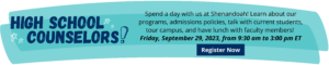 High School Counselors! Spend a day with us at Shenandoah! Learn about our programs, admissions policies, talk with current students, tour campus, and have lunch with faculty members! 
Friday, September 29, 2023, from 9:30 am to 3:00 pm ET