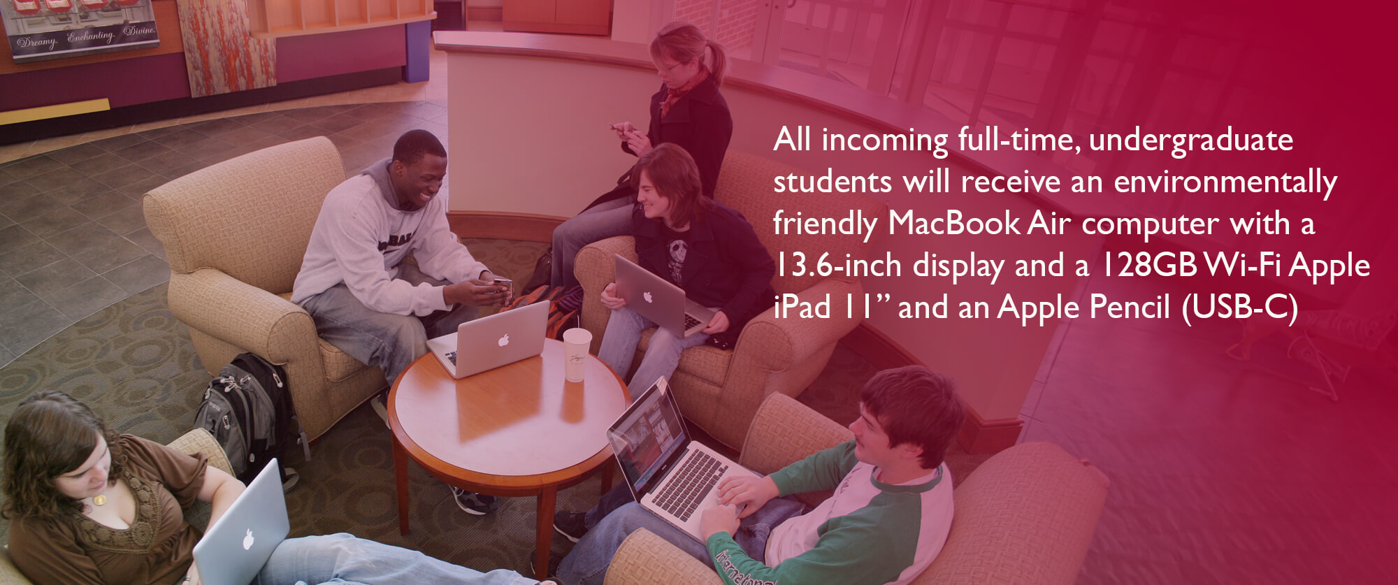 All incoming full-time, undergraduate students will receive an environmentally friendly MacBook Air computer with a 13.6-inch display and a 128GB Wi-Fi Apple iPad 11” and an Apple Pencil (USB-C)