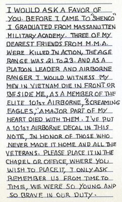 I would ask a favor of you. Before I came to "Shenco" I graduated from Massanutten Military Academy. Three of my dearest friends form M.M.A. were killed in actiona, the ages range was 21 to 23. And as a platoon leader and airborne ranger I would witness my men in Vietnam die in front or beside me, as a member of the elite 101st Airborne "Screaming Eagles," a major part of my heart died with them. I've put a 101st Airborne decal in this note, in honor of those who never made it home and all the veterans. Please place it in the chapel or office where you wish to place it. I only ask remember us from time to time. We were so young and so brave in our duty. 